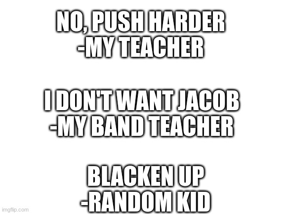 dumb quotes from my class (part 1) | NO, PUSH HARDER
-MY TEACHER; I DON'T WANT JACOB
-MY BAND TEACHER; BLACKEN UP
-RANDOM KID | image tagged in blank white template | made w/ Imgflip meme maker
