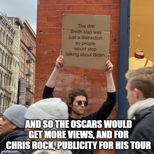 Just a theory, could be true or not |  The Will Smith slap was just a distraction so people would stop talking about Biden; AND SO THE OSCARS WOULD GET MORE VIEWS, AND FOR CHRIS ROCK, PUBLICITY FOR HIS TOUR | image tagged in memes,guy holding cardboard sign | made w/ Imgflip meme maker