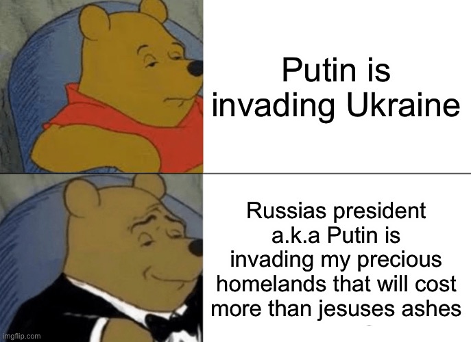 Tuxedo Winnie The Pooh | Putin is invading Ukraine; Russias president a.k.a Putin is invading my precious homelands that will cost more than jesuses ashes | image tagged in memes,tuxedo winnie the pooh | made w/ Imgflip meme maker