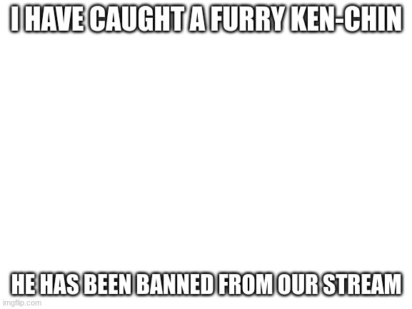 Blank White Template | I HAVE CAUGHT A FURRY KEN-CHIN; HE HAS BEEN BANNED FROM OUR STREAM | image tagged in blank white template | made w/ Imgflip meme maker