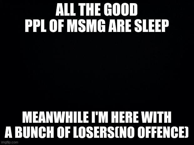 smh | ALL THE GOOD PPL OF MSMG ARE SLEEP; MEANWHILE I'M HERE WITH A BUNCH OF LOSERS(NO OFFENCE) | image tagged in black background | made w/ Imgflip meme maker