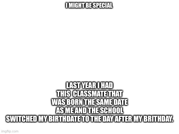 2% in a million | LAST YEAR I HAD THIS  CLASSMATE THAT WAS BORN THE SAME DATE AS ME AND THE SCHOOL SWITCHED MY BIRTHDATE TO THE DAY AFTER MY BRITHDAY. I MIGHT BE SPECIAL | image tagged in blank white template | made w/ Imgflip meme maker