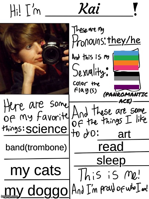 This is me!  :) | Kai; they/he; (PANROMANTIC ACE); science; art; band(trombone); read; sleep; my cats; my doggo | image tagged in lgbtq stream account profile | made w/ Imgflip meme maker