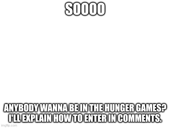 Hunger games entry | SOOOO; ANYBODY WANNA BE IN THE HUNGER GAMES? I'LL EXPLAIN HOW TO ENTER IN COMMENTS. | image tagged in blank white template | made w/ Imgflip meme maker