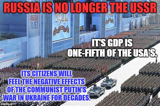 Russia, where the Cost of Living is meeting the Cost of Losing. | RUSSIA IS NO LONGER THE USSR; IT'S GDP IS ONE-FIFTH OF THE USA'S. ITS CITIZENS WILL FEEL THE NEGATIVE EFFECTS OF THE COMMUNIST PUTIN'S WAR IN UKRAINE FOR DECADES. | image tagged in politics | made w/ Imgflip meme maker