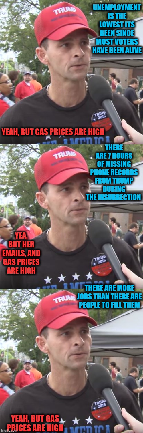 Its the gas prices dummy | UNEMPLOYMENT IS THE LOWEST ITS BEEN SINCE MOST VOTERS HAVE BEEN ALIVE; YEAH, BUT GAS PRICES ARE HIGH; THERE ARE 7 HOURS OF MISSING PHONE RECORDS FROM TRUMP DURING THE INSURRECTION; YEA, BUT HER EMAILS, AND GAS PRICES ARE HIGH; THERE ARE MORE JOBS THAN THERE ARE PEOPLE TO FILL THEM; YEAH, BUT GAS PRICES ARE HIGH | image tagged in trump supporter,omg,politics,memes,gas,hypocrite | made w/ Imgflip meme maker