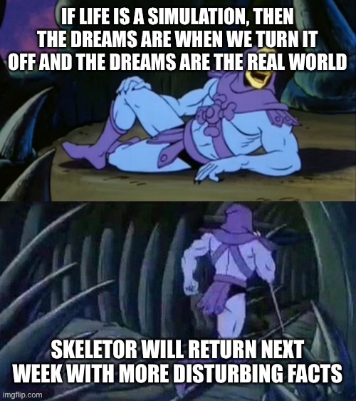 Skeletor disturbing facts | IF LIFE IS A SIMULATION, THEN THE DREAMS ARE WHEN WE TURN IT OFF AND THE DREAMS ARE THE REAL WORLD; SKELETOR WILL RETURN NEXT WEEK WITH MORE DISTURBING FACTS | image tagged in skeletor disturbing facts | made w/ Imgflip meme maker