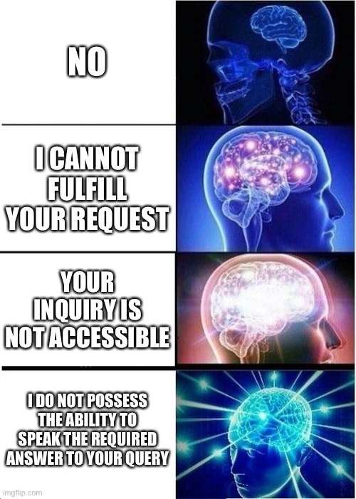 Expanding Brain | NO; I CANNOT FULFILL YOUR REQUEST; YOUR INQUIRY IS NOT ACCESSIBLE; I DO NOT POSSESS THE ABILITY TO SPEAK THE REQUIRED ANSWER TO YOUR QUERY | image tagged in memes,expanding brain | made w/ Imgflip meme maker