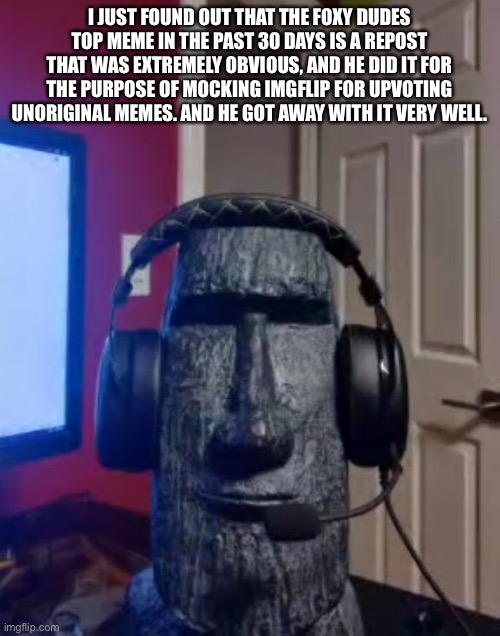 Moai gaming | I JUST FOUND OUT THAT THE FOXY DUDES TOP MEME IN THE PAST 30 DAYS IS A REPOST THAT WAS EXTREMELY OBVIOUS, AND HE DID IT FOR THE PURPOSE OF MOCKING IMGFLIP FOR UPVOTING UNORIGINAL MEMES. AND HE GOT AWAY WITH IT VERY WELL. | image tagged in yes | made w/ Imgflip meme maker