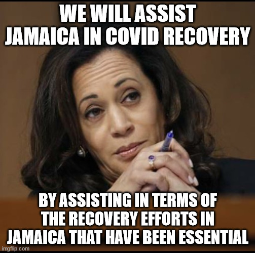 assist by assisting |  WE WILL ASSIST JAMAICA IN COVID RECOVERY; BY ASSISTING IN TERMS OF THE RECOVERY EFFORTS IN JAMAICA THAT HAVE BEEN ESSENTIAL | image tagged in kamala harris,memes,meme | made w/ Imgflip meme maker