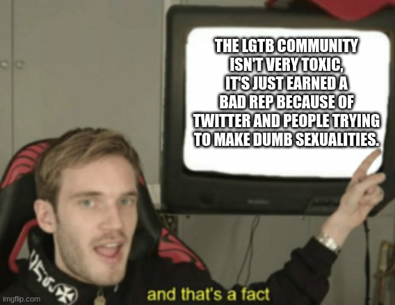 sharing the truth | THE LGTB COMMUNITY ISN'T VERY TOXIC, IT'S JUST EARNED A BAD REP BECAUSE OF TWITTER AND PEOPLE TRYING TO MAKE DUMB SEXUALITIES. | image tagged in and that's a fact,lgbtq,facts | made w/ Imgflip meme maker