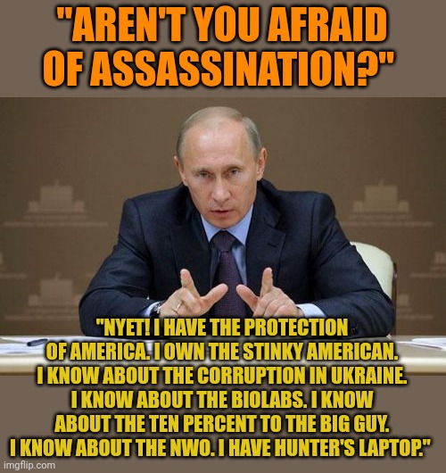 Putin OWNS Biden. He knows all about Biden's corrupt dealings. Putin wouldn't dare under Trump. But Trump was squeaky clean. | "AREN'T YOU AFRAID OF ASSASSINATION?"; "NYET! I HAVE THE PROTECTION OF AMERICA. I OWN THE STINKY AMERICAN. I KNOW ABOUT THE CORRUPTION IN UKRAINE. I KNOW ABOUT THE BIOLABS. I KNOW ABOUT THE TEN PERCENT TO THE BIG GUY. I KNOW ABOUT THE NWO. I HAVE HUNTER'S LAPTOP." | image tagged in memes,vladimir putin | made w/ Imgflip meme maker