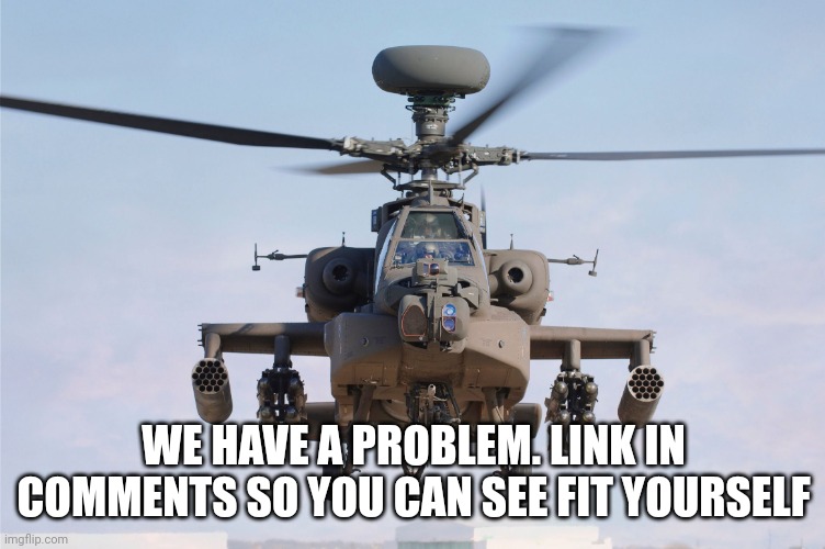 apache helicopter gender | WE HAVE A PROBLEM. LINK IN COMMENTS SO YOU CAN SEE FIT YOURSELF | image tagged in apache helicopter gender | made w/ Imgflip meme maker