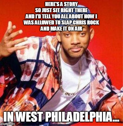 Will Smith Fresh Prince | HERE'S A STORY
SO JUST SIT RIGHT THERE
AND I'D TELL YOU ALL ABOUT HOW I
WAS ALLOWED TO SLAP CHRIS ROCK
AND MAKE IT ON AIR; IN WEST PHILADELPHIA... | image tagged in will smith fresh prince,will smith punching chris rock,will smith,real gangster rap,lol | made w/ Imgflip meme maker