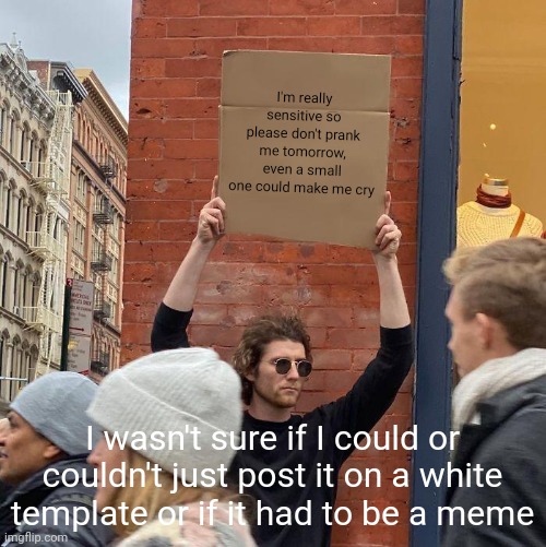 Please | I'm really sensitive so please don't prank me tomorrow, even a small one could make me cry; I wasn't sure if I could or couldn't just post it on a white template or if it had to be a meme | image tagged in memes,guy holding cardboard sign | made w/ Imgflip meme maker