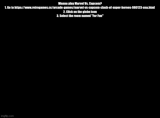 max 2 players | Wanna play Marvel Vs. Capcom?
1. Go to https://www.retrogames.cc/arcade-games/marvel-vs-capcom-clash-of-super-heroes-980123-usa.html 
2. Click on the globe icon
3. Select the room named "For Fun" | image tagged in blank black,marvel vs capcom | made w/ Imgflip meme maker