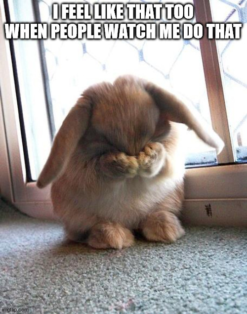 embarrassed bunny | I FEEL LIKE THAT TOO WHEN PEOPLE WATCH ME DO THAT | image tagged in embarrassed bunny | made w/ Imgflip meme maker