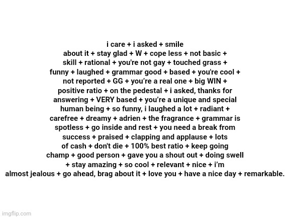 Blank White Template | i care + i asked + smile about it + stay glad + W + cope less + not basic + skill + rational + you're not gay + touched grass + funny + laughed + grammar good + based + you're cool + not reported + GG + you’re a real one + big WIN + positive ratio + on the pedestal + i asked, thanks for answering + VERY based + you’re a unique and special human being + so funny, i laughed a lot + radiant + carefree + dreamy + adrien + the fragrance + grammar is spotless + go inside and rest + you need a break from success + praised + clapping and applause + lots of cash + don't die + 100% best ratio + keep going champ + good person + gave you a shout out + doing swell + stay amazing + so cool + relevant + nice + i’m almost jealous + go ahead, brag about it + love you + have a nice day + remarkable. | image tagged in blank white template | made w/ Imgflip meme maker