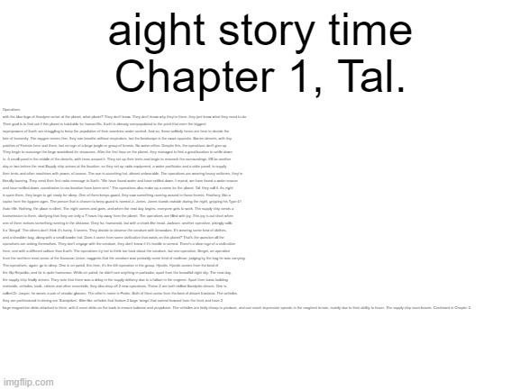 check desc if you actually read this stuff | aight story time
Chapter 1, Tal. Operatives with the blue logo of Anodyne arrive at the planet, what planet? They don't know. They don't know why they're there, they just know what they need to do. 
Their goal is to find out if this planet is habitable for human life, Earth is already overpopulated to the point that even the biggest superpowers of Earth are struggling to keep the population of their countries under control. And so, these unlikely heros are here to decide the fate of humanity. The oxygen seems fine, they can breathe without respirators, but the landscape is the exact opposite. Barren deserts, with tiny patches of Forests here and there, but no sign of a large jungle or group of forests. No water either. Despite this, the operatives don't give up. They begin to scavange the large wasteland for resources. After the first hour on the planet, they managed to find a good location to settle down in. A small pond in the middle of the deserts, with trees around it. They set up their tents and begin to research the surroundings. It'll be another day or two before the next Supply ship arrives at the location, so they set up radio equipment, a water purificator and a solar panel, to supply their tents and other machines with power, of course. The sun is scorching hot, almost unbearable. The operatives are wearing heavy uniforms, they're literally burning. They send their first radio message to Earth. "We have found water and have settled down. I repeat, we have found a water source and have settled down, coordinates to our location have been sent." The operatives also make up a name for the planet, Tal, they call it. As night is upon them, they begin to get ready for sleep. One of them keeps guard, they saw something running around in those forests. Feathery, like a raptor from the bygone ages. The person that is chosen to keep guard is named Jr. Jones. Jones stands outside during the night, gripping his Type 41 Auto rifle. Nothing, the place is silent. The night comes and goes, and when the next day begins, everyone gets to work. The supply ship sends a transmission to them, clarifying that they are only a 7 hours trip away from the planet. The operatives are filled with joy. This joy is cut short when one of them notices something running in the distance. Grey fur, humanoid, but with a shark-like head. Jackson, another operative, jokingly calls it a 'Sergal'. The others don't think it's funny, it seems. They decide to observe the creature with binoculars. It's wearing some kind of clothes, and a shoulder-bag, along with a small bowler hat. Does it come from some civilization that exists on this planet? That's the question all the operatives are asking themselves. They don't engage with the creature, they don't know if it's hostile or armed. There's a clear sign of a civilization here, one with a different culture than Earth. The operatives try not to think too hard about the creature, but one operative, Sergei, an operative from the northern most areas of the Eurasian Union, suggests that the creature was probably some kind of mailman, judging by the bag he was carrying. The operatives, again, go to sleep. One is on patrol, this time, it's the 4th operative in the group, Hjordis. Hjordis comes from the land of the Alp Republic, and he is quite humorous. While on patrol, he didn't see anything in particular, apart from the beautiful night sky. The next day, the supply ship finally arrives. They note that there was a delay in the supply delivery due to a failure in the engines. Apart from basic building materials, vehicles, tools, rations and other essentials, they also drop off 2 new operatives. These 2 are both skilled Sandpike drivers. One is called Dr. Jasper, he wears a pair of circular glasses. The other's name is Pedro. Both of them come from the land of distant Eastasia. The vehicles they are professional in driving are 'Sandpikes'. Bike-like vehicles that feature 2 large 'wings' that extend forward from the front and have 2 large magnetrine disks attached to them, with 4 more disks on the back to ensure balance and propulsion. The vehicles are fairly cheap to produce, and can reach impressive speeds in the roughest terrain, mainly due to their ability to hover. The supply ship soon leaves. Continued in Chapter 2. | image tagged in exploration of tal | made w/ Imgflip meme maker