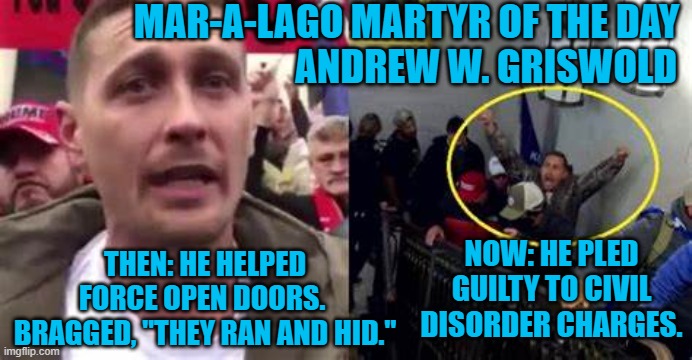 Another "Tourist," pleads guilty. | MAR-A-LAGO MARTYR OF THE DAY
                                   ANDREW W. GRISWOLD; NOW: HE PLED GUILTY TO CIVIL DISORDER CHARGES. THEN: HE HELPED FORCE OPEN DOORS.  BRAGGED, "THEY RAN AND HID." | image tagged in politics | made w/ Imgflip meme maker