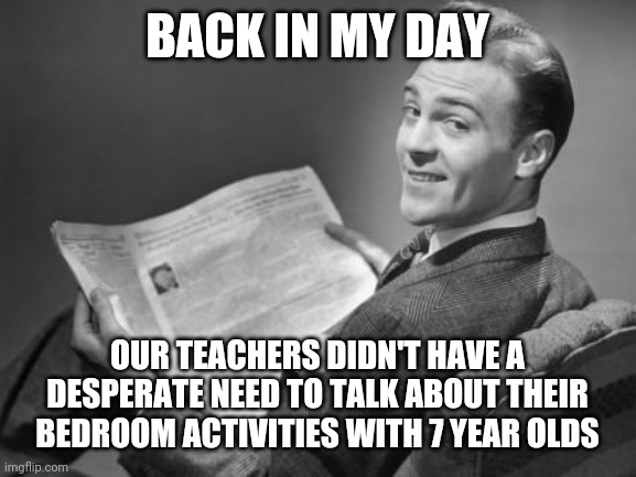 50's newspaper | BACK IN MY DAY; OUR TEACHERS DIDN'T HAVE A DESPERATE NEED TO TALK ABOUT THEIR BEDROOM ACTIVITIES WITH 7 YEAR OLDS | image tagged in 50's newspaper | made w/ Imgflip meme maker
