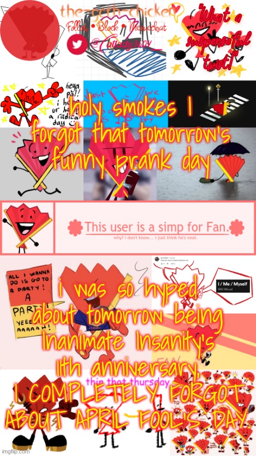 holy smokes I forgot that tomorrow's funny prank day; i was so hyped about tomorrow being Inanimate Insanity's 11th anniversary, I COMPLETELY FORGOT ABOUT APRIL FOOL'S DAY. | image tagged in the-goth-chicken's fan announcement template | made w/ Imgflip meme maker
