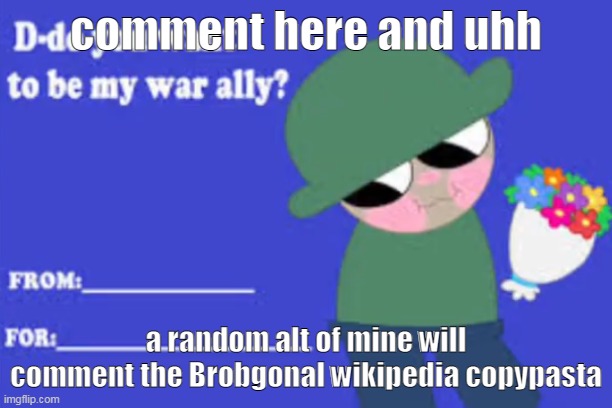 Do you want to be my war ally? | comment here and uhh; a random alt of mine will comment the Brobgonal wikipedia copypasta | image tagged in do you want to be my war ally | made w/ Imgflip meme maker