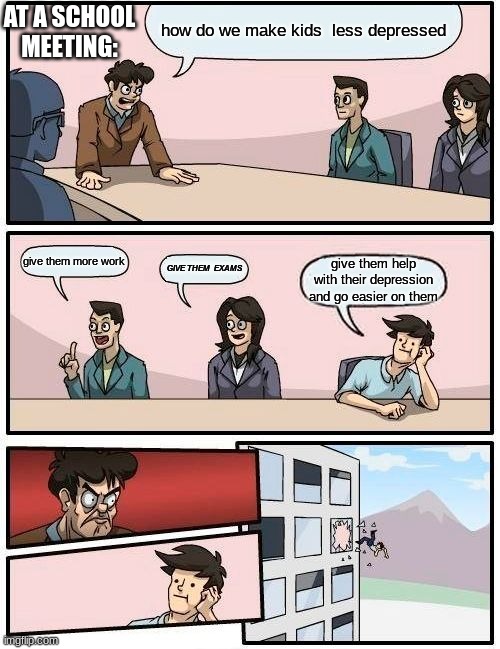 meme4 | AT A SCHOOL MEETING:; how do we make kids  less depressed; give them more work; GIVE THEM  EXAMS; give them help with their depression and go easier on them | image tagged in memes,boardroom meeting suggestion | made w/ Imgflip meme maker