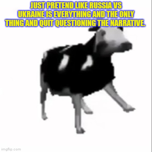 dancing polish cow | JUST PRETEND LIKE RUSSIA VS UKRAINE IS EVERYTHING AND THE ONLY THING AND QUIT QUESTIONING THE NARRATIVE. | image tagged in dancing polish cow | made w/ Imgflip meme maker