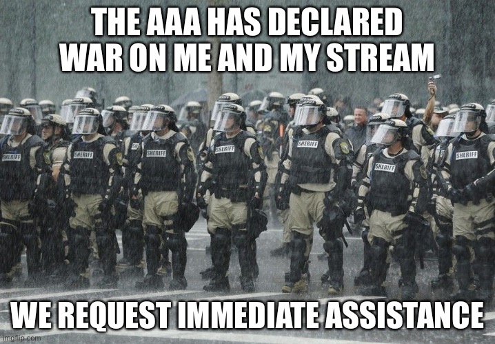 Riot Police Rain Storm | THE AAA HAS DECLARED WAR ON ME AND MY STREAM; WE REQUEST IMMEDIATE ASSISTANCE | image tagged in riot police rain storm | made w/ Imgflip meme maker