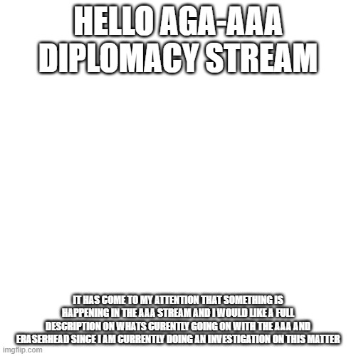 side note: its not that im standing up for eraser and im not tryna start a war i just want more info | HELLO AGA-AAA DIPLOMACY STREAM; IT HAS COME TO MY ATTENTION THAT SOMETHING IS HAPPENING IN THE AAA STREAM AND I WOULD LIKE A FULL DESCRIPTION ON WHATS CURENTLY GOING ON WITH THE AAA AND ERASERHEAD SINCE I AM CURRENTLY DOING AN INVESTIGATION ON THIS MATTER | image tagged in memes,blank transparent square | made w/ Imgflip meme maker