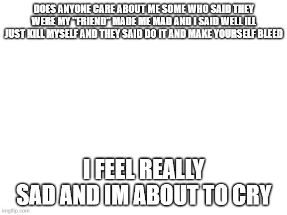... | DOES ANYONE CARE ABOUT ME SOME WHO SAID THEY WERE MY "FRIEND" MADE ME MAD AND I SAID WELL ILL JUST KILL MYSELF AND THEY SAID DO IT AND MAKE YOURSELF BLEED; I FEEL REALLY SAD AND IM ABOUT TO CRY | image tagged in blank white template | made w/ Imgflip meme maker
