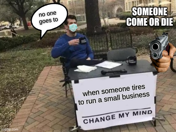 when someone tires to run a small business no one goes to SOMEONE COME OR DIE | image tagged in memes,change my mind | made w/ Imgflip meme maker