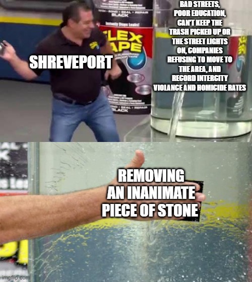 Flex Tape | BAD STREETS, POOR EDUCATION, CAN'T KEEP THE TRASH PICKED UP OR THE STREET LIGHTS ON, COMPANIES REFUSING TO MOVE TO THE AREA, AND RECORD INTERCITY VIOLANCE AND HOMICIDE RATES; SHREVEPORT; REMOVING AN INANIMATE PIECE OF STONE | image tagged in flex tape | made w/ Imgflip meme maker