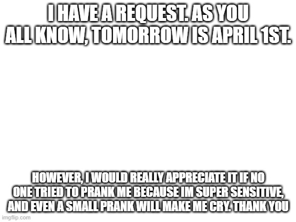 Blank White Template | I HAVE A REQUEST. AS YOU ALL KNOW, TOMORROW IS APRIL 1ST. HOWEVER, I WOULD REALLY APPRECIATE IT IF NO ONE TRIED TO PRANK ME BECAUSE IM SUPER SENSITIVE, AND EVEN A SMALL PRANK WILL MAKE ME CRY. THANK YOU | image tagged in blank white template | made w/ Imgflip meme maker