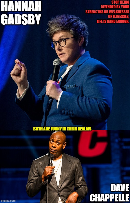 IM mostly deaf, doesnt mean i can physically attack someone for deaf jokes. Have fun all, enjoy life. | HANNAH GADSBY; STOP BEING OFFENDED BY YOUR STRENGTHS OR WEAKNESSES OR ILLNESSES, LIFE IS HARD ENOUGH. BOTH ARE FUNNY IN THEIR REALMS; DAVE CHAPPELLE | image tagged in dave chappelle,hannah gadsby | made w/ Imgflip meme maker