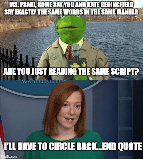 MS. PSAKI, SOME SAY YOU AND KATE BEDINGFIELD SAY EXACTLY THE SAME WORDS IN THE SAME MANNER; ARE YOU JUST READING THE SAME SCRIPT? I'LL HAVE TO CIRCLE BACK...END QUOTE | image tagged in kermit news report,circle back psaki | made w/ Imgflip meme maker