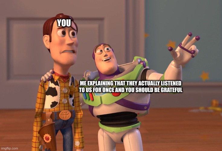 X, X Everywhere Meme | YOU ME EXPLAINING THAT THEY ACTUALLY LISTENED TO US FOR ONCE AND YOU SHOULD BE GRATEFUL | image tagged in memes,x x everywhere | made w/ Imgflip meme maker