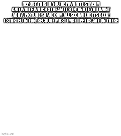 repost and add an image relating to your favorite stream, and post it there! | REPOST THIS IN YOU’RE FAVORITE STREAM AND WRITE WHICH STREAM IT’S IN, AND IF YOU WANT ADD A PICTURE SO WE CAM ALL SEE WHERE ITS BEEN! I STARTED IN FUN, BECAUSE MOST IMGFLIPPERS ARE ON THERE | image tagged in blank white template,repost | made w/ Imgflip meme maker