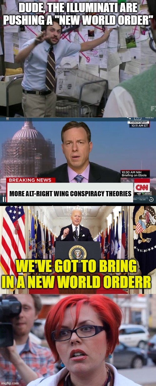 DUDE, THE ILLUMINATI ARE PUSHING A "NEW WORLD ORDER"; MORE ALT-RIGHT WING CONSPIRACY THEORIES; WE'VE GOT TO BRING IN A NEW WORLD ORDERR | image tagged in charlie day,cnn breaking news template,joe biden speech,angry feminist | made w/ Imgflip meme maker