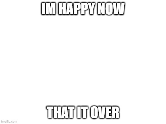 Blank White Template | IM HAPPY NOW THAT IT OVER | image tagged in blank white template | made w/ Imgflip meme maker