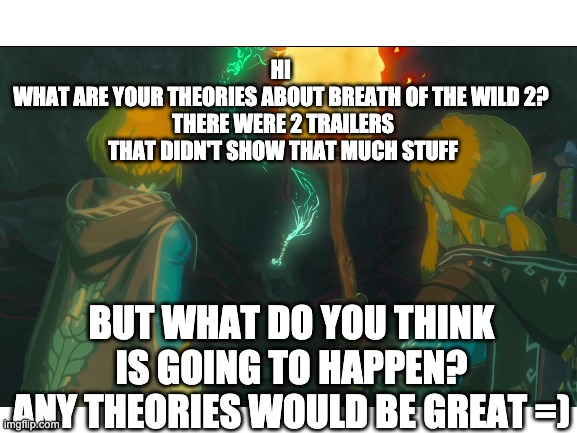 Breath of the Wild 2 | HI 
WHAT ARE YOUR THEORIES ABOUT BREATH OF THE WILD 2? 
THERE WERE 2 TRAILERS THAT DIDN'T SHOW THAT MUCH STUFF; BUT WHAT DO YOU THINK IS GOING TO HAPPEN?
ANY THEORIES WOULD BE GREAT =) | image tagged in the legend of zelda breath of the wild | made w/ Imgflip meme maker