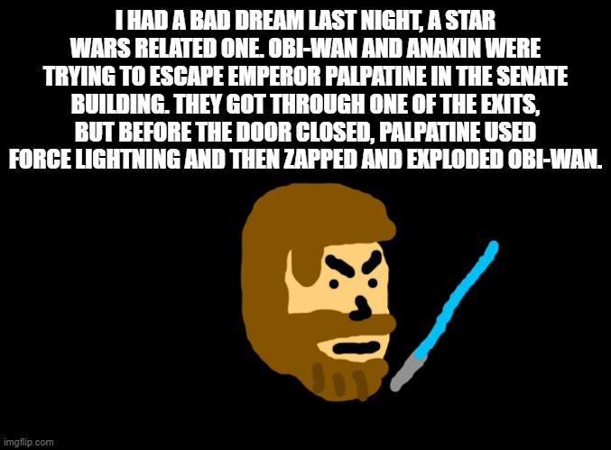 press f | I HAD A BAD DREAM LAST NIGHT, A STAR WARS RELATED ONE. OBI-WAN AND ANAKIN WERE TRYING TO ESCAPE EMPEROR PALPATINE IN THE SENATE BUILDING. THEY GOT THROUGH ONE OF THE EXITS, BUT BEFORE THE DOOR CLOSED, PALPATINE USED FORCE LIGHTNING AND THEN ZAPPED AND EXPLODED OBI-WAN. | image tagged in obi wan kenobi,revenge of the sith,star wars,dreams,nightmares,anakin start panakin | made w/ Imgflip meme maker