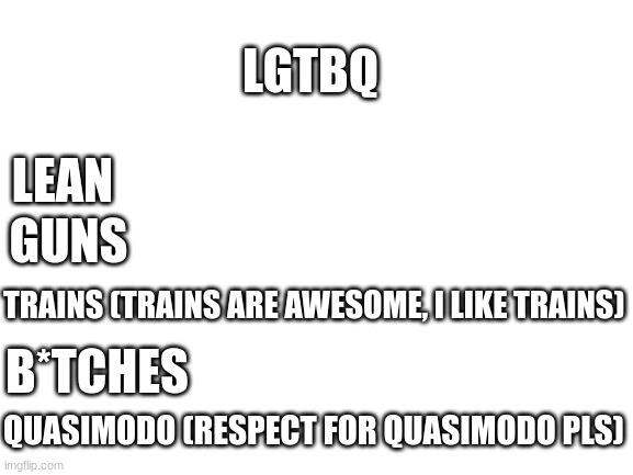 Blank White Template | LGTBQ; LEAN; GUNS; TRAINS (TRAINS ARE AWESOME, I LIKE TRAINS); B*TCHES; QUASIMODO (RESPECT FOR QUASIMODO PLS) | image tagged in blank white template | made w/ Imgflip meme maker