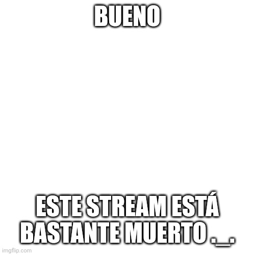 yup | BUENO; ESTE STREAM ESTÁ BASTANTE MUERTO ._. | image tagged in memes,blank transparent square | made w/ Imgflip meme maker