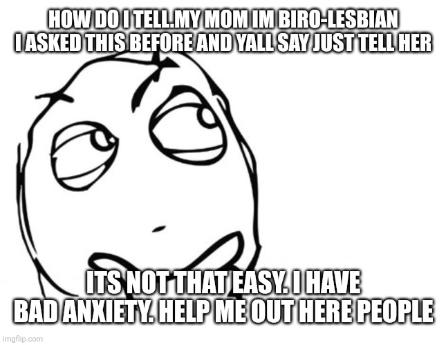 Help.me.out.here. | HOW DO I TELL.MY MOM IM BIRO-LESBIAN I ASKED THIS BEFORE AND YALL SAY JUST TELL HER; ITS NOT THAT EASY. I HAVE BAD ANXIETY. HELP ME OUT HERE PEOPLE | image tagged in hmmm | made w/ Imgflip meme maker