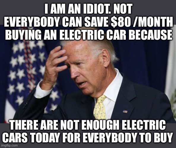 Somebody doesn’t know how to think through a problem. In the meantime +95% of people are taking gas prices the shorts. | I AM AN IDIOT. NOT EVERYBODY CAN SAVE $80 /MONTH BUYING AN ELECTRIC CAR BECAUSE; THERE ARE NOT ENOUGH ELECTRIC CARS TODAY FOR EVERYBODY TO BUY | image tagged in joe biden worries,idiot,not enough | made w/ Imgflip meme maker