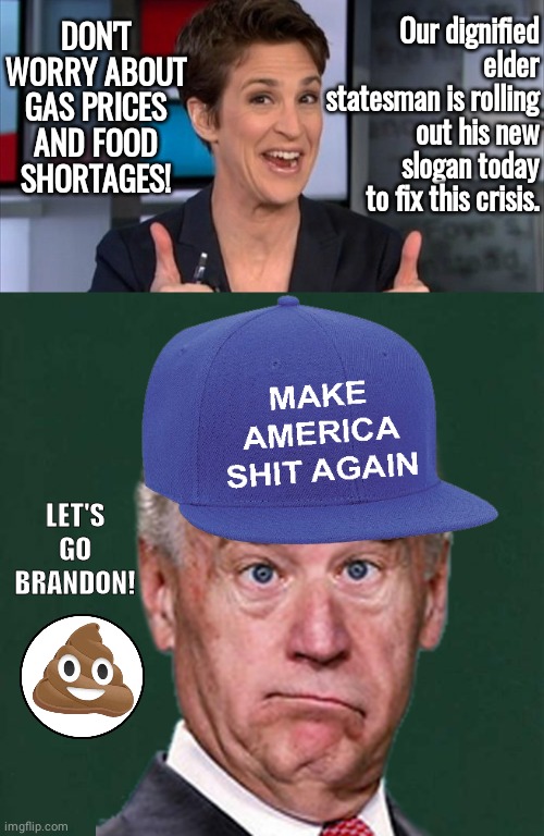 MASA Biden new slogan | Our dignified elder statesman is rolling out his new slogan today to fix this crisis. DON'T WORRY ABOUT GAS PRICES AND FOOD SHORTAGES! LET'S
GO
BRANDON! | image tagged in rachel maddow,plain dark green square | made w/ Imgflip meme maker