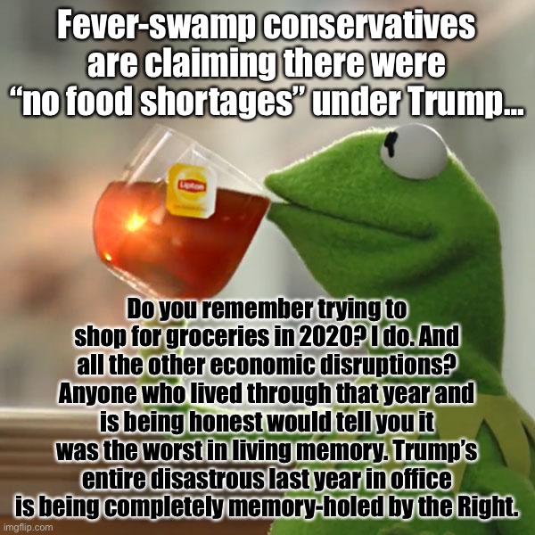 Trump’s disastrous pandemic management cost us dearly. Yet Righties want you to believe everything is worse in 2022. Hah. | Fever-swamp conservatives are claiming there were “no food shortages” under Trump…; Do you remember trying to shop for groceries in 2020? I do. And all the other economic disruptions? Anyone who lived through that year and is being honest would tell you it was the worst in living memory. Trump’s entire disastrous last year in office is being completely memory-holed by the Right. | image tagged in but that's none of my business,kermit the frog,2020 sucks,2020 sucked,conservative logic,conservative hypocrisy | made w/ Imgflip meme maker