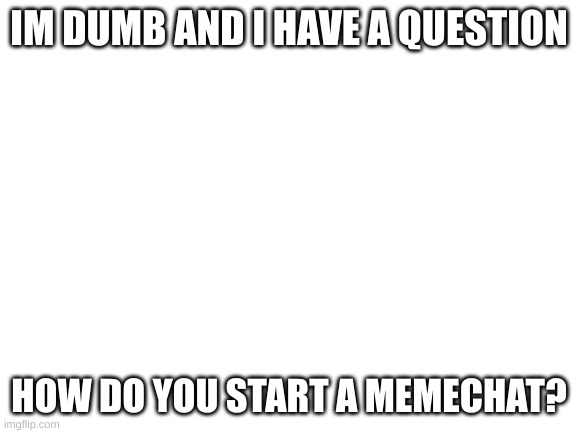 please help im dumb | IM DUMB AND I HAVE A QUESTION; HOW DO YOU START A MEMECHAT? | image tagged in blank white template,im dumb,question | made w/ Imgflip meme maker